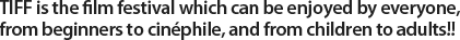 TIFF is the film festival which can be enjoyed by everyone,from beginners to cinéphile, and from children to adults!! 