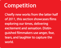 Competition/Chiefly new works from the latter half of 2011, this section showcases films exploring our times, delivering excitement and sensation. Distinguished filmmakers use anger, fear, tears, and laughter to capture the world.