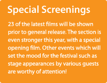 SPECIAL SCREENINGS/23 of the latest films will be shown prior to general release. The section is even stronger this year, with a special opening film. Other events which will set the mood for the festival such as stage appearances by various guests are worthy of attention!