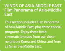 WINDS OF ASIA-MIDDLE EAST Film Panorama of Asia-Middle East/This section includes Film Panorama of Asia-Middle East, plus three special programs. Enjoy these fresh cinematic breezes from our close neighbors Korea and China, and from as far as the Middle East.