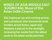 WINDS OF ASIA-MIDDLE EAST SUGINO Kiki: Muse of the Asian Indie Cinema/Kiki Sugino, an up-and-coming actress and a producer who transcends national borders across Korea, Japan and Malaysia is placed in the spotlight, reviewing her works from the debut work to the latest world premiere.