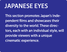JAPANESE EYES/This section promotes Japan's Independent films and showcases their diversity to the world. These directors, each with an individual style, will provide viewers with a unique cinematic experience.