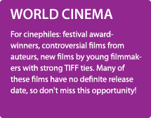 WORLD CINEMA/For cinephiles: festival award-winners, controversial films from auteurs, new films by young filmmakers with strong TIFF ties. Many of these films have no definite release date, so don't miss this opportunity!