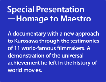 Special Presentation －Homage to Maestro/A documentary with a new approach to Kurosawa through the testimonies of 11 world-famous filmmakers. A demonstration of the universal achievement he left in the history of world movies.