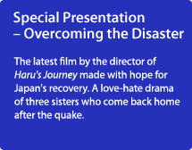 Special Presentation – Overcoming the Disaster/The latest film by the director of Haru's Journey made with hope for Japan's recovery. A love-hate drama of three sisters who come back home after the quake.
