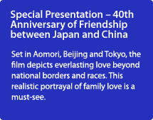 Special Presentation – 40th Anniversary of Friendship between Japan and China/Set in Aomori, Beijing and Tokyo, the film depicts everlasting love beyond national borders and races. This realistic portrayal of family love is a must-see.