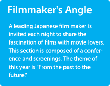 Filmmaker's Angle/A leading Japanese film maker is invited each night to share the fascination of films with movie lovers. This section is composed of a conference and screenings. The theme of this year is "From the past to the future".