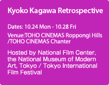 Kyoko Kagawa Retrospective:Hosted by National Film Center, the National Museum of Modern Art, Tokyo / Tokyo International Film Festival, Dates: 10.24 Mon - 10.28 Fri    Venue:TOHO CINEMAS Roppongi Hills /TOHO CINEMAS Chanter  