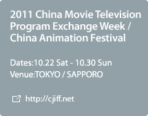 2011 China Movie Television Program Exchange Week / China Animation Festival:Dates:10.22 Sat - 10.30 Sun,Venue:TOKYO / SAPPORO