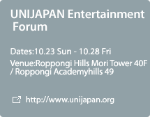UNIJAPAN Entertainment Forum:Dates:10.23 Sun - 10.28 Fri,Venue:Roppongi Hills Mori Tower 40F / Roppongi Academyhills 49