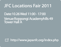 JFC Locations Fair 2011:Date:10.26 Wed 11:00 - 17:00,Venue:Roppongi Academyhills 49 Tower Hall A