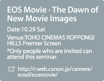 EOS Movie - The Dawn of New Movie Images:Date:10.29 Sat,Venue:TOHO CINEMAS ROPPONGI HILLS Premier Screen  *Only people who are invited can attend this seminar.