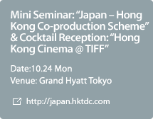 Mini Seminar: "Japan – Hong Kong Co-production Scheme" & Cocktail Reception: "Hong Kong Cinema @ TIFF",Date:10.24 Mon,Venue: Grand Hyatt Tokyo