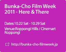 Bunka-Cho Film Week 2011 - Here & There:Dates:10.22 Sat - 10.29 Sat,Venue:Roppongi Hills／Cinemart Roppongi