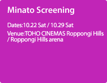 Minato Screening:Dates:10.22 Sat / 10.29 Sat,Venue:TOHO CINEMAS Roppongi Hills /Roppongi Hills arena