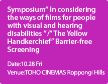 Symposium" In considering the ways of films for people with visual and hearing disabilities " /" The Yellow Handkerchief"Barrier-free Screening:Date:10.28 Fri,Venue:TOHO CINEMAS Roppongi Hills