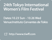 24th Tokyo International Women's Film Festival:Dates:10.23 Sun - 10.26 Wed,Venue:Instituto Cervantes de Tokio