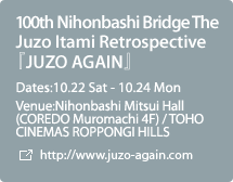 100th Nihonbashi Bridge The Juzo Itami Retrospective『JUZO AGAIN』:Dates:10.22 Sat - 10.24 Mon,Venue:Nihonbashi Mitsui Hall (COREDO Muromachi 4F) / TOHO CINEMAS ROPPONGI HILLS 