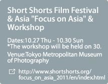 Short Shorts Film Festival & Asia "Focus on Asia" & Workshop:Dates:10.27 Thu - 10.30 Sun  *The workshop will be held on 30.,Venue:Tokyo Metropolitan Museum of Photography