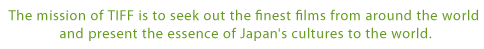 The mission of TIFF is to seek out the finest films from around the world and present the essence of Japan's cultures to the world.