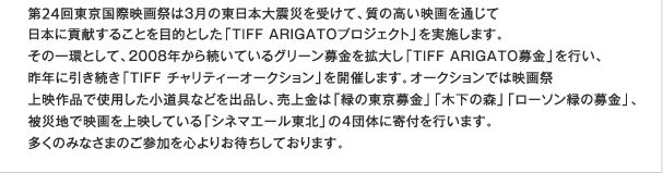 第24回東京国際映画祭は３月の東日本大震災を受けて、質の高い映画を通じて日本に貢献することを目的とした「TIFF ARIGATOプロジェクト」を実施します。その一環として、2008年から続いているグリーン募金を拡大し「TIFF ARIGATO募金」を行い、昨年に引き続き「TIFF チャリティーオークション」を開催します。オークションでは映画祭上映作品で使用した小道具などを出品し、売上金は「緑の東京募金」「木下の森」「ローソン緑の募金」、被災地で映画を上映している「シネマエール東北」の４団体に寄付を行います。多くのみなさまのご参加を心よりお待ちしております。
