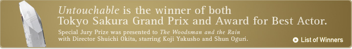 Untouchable is the winner of both Tokyo SAKURA Grandprix and Award for Best Actor. Special Jury Prize was presented to The Woodsman and the Rain with Director Shuichi Okita, starring Koji Yakusho and Shun Oguri.